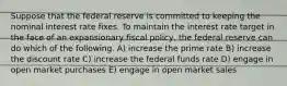 Suppose that the federal reserve is committed to keeping the nominal interest rate fixes. To maintain the interest rate target in the face of an expansionary fiscal policy, the federal reserve can do which of the following. A) increase the prime rate B) increase the discount rate C) increase the federal funds rate D) engage in open market purchases E) engage in open market sales