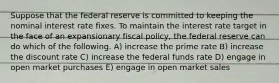 Suppose that the federal reserve is committed to keeping the nominal interest rate fixes. To maintain the interest rate target in the face of an expansionary <a href='https://www.questionai.com/knowledge/kPTgdbKdvz-fiscal-policy' class='anchor-knowledge'>fiscal policy</a>, the federal reserve can do which of the following. A) increase the prime rate B) increase the discount rate C) increase the federal funds rate D) engage in open market purchases E) engage in open market sales