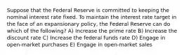 Suppose that the Federal Reserve is committed to keeping the nominal interest rate fixed. To maintain the interest rate target in the face of an expansionary policy, the Federal Reserve can do which of the following? A) Increase the prime rate B) Increase the discount rate C) Increase the federal funds rate D) Engage in open-market purchases E) Engage in open-market sales