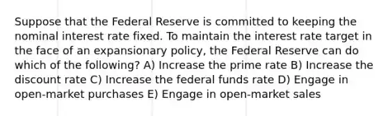 Suppose that the Federal Reserve is committed to keeping the nominal interest rate fixed. To maintain the interest rate target in the face of an expansionary policy, the Federal Reserve can do which of the following? A) Increase the prime rate B) Increase the discount rate C) Increase the federal funds rate D) Engage in open-market purchases E) Engage in open-market sales