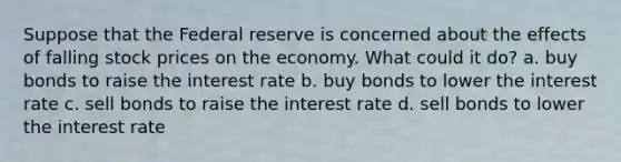 Suppose that the Federal reserve is concerned about the effects of falling stock prices on the economy. What could it do? a. buy bonds to raise the interest rate b. buy bonds to lower the interest rate c. sell bonds to raise the interest rate d. sell bonds to lower the interest rate