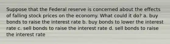 Suppose that the Federal reserve is concerned about the effects of falling stock prices on the economy. What could it do? a. buy bonds to raise the interest rate b. buy bonds to lower the interest rate c. sell bonds to raise the interest rate d. sell bonds to raise the interest rate