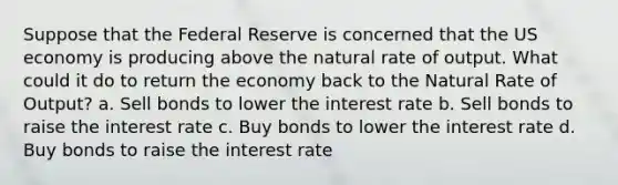 Suppose that the Federal Reserve is concerned that the US economy is producing above the natural rate of output. What could it do to return the economy back to the Natural Rate of Output? a. Sell bonds to lower the interest rate b. Sell bonds to raise the interest rate c. Buy bonds to lower the interest rate d. Buy bonds to raise the interest rate