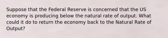 Suppose that the Federal Reserve is concerned that the US economy is producing below the natural rate of output. What could it do to return the economy back to the Natural Rate of Output?