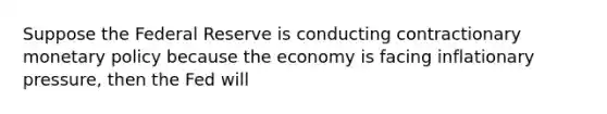 Suppose the Federal Reserve is conducting contractionary monetary policy because the economy is facing inflationary pressure, then the Fed will