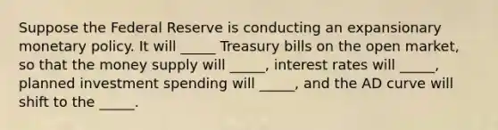 Suppose the Federal Reserve is conducting an expansionary monetary policy. It will _____ Treasury bills on the open market, so that the money supply will _____, interest rates will _____, planned investment spending will _____, and the AD curve will shift to the _____.