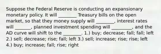 Suppose the Federal Reserve is conducting an expansionary monetary policy. It will ________ Treasury bills on the open market, so that they money supply will ________, interest rates will _______, planned investment spending will _________, and the AD curve will shift to the ________. 1.) buy; decrease; fall; fall; left 2.) sell; decrease; rise; fall; left 3.) sell; increase; rise; rise; left 4.) buy; increase; fall; rise; right