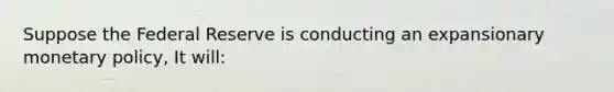 Suppose the Federal Reserve is conducting an expansionary monetary policy, It will: