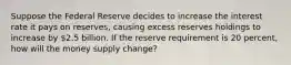 Suppose the Federal Reserve decides to increase the interest rate it pays on reserves, causing excess reserves holdings to increase by 2.5 billion. If the reserve requirement is 20 percent, how will the money supply change?