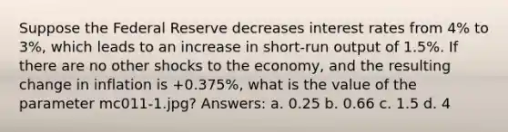 Suppose the Federal Reserve decreases interest rates from 4% to 3%, which leads to an increase in short-run output of 1.5%. If there are no other shocks to the economy, and the resulting change in inflation is +0.375%, what is the value of the para<a href='https://www.questionai.com/knowledge/kd73UVSayN-meter-m' class='anchor-knowledge'>meter m</a>c011-1.jpg? Answers: a. 0.25 b. 0.66 c. 1.5 d. 4