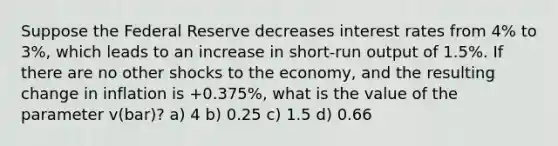 Suppose the Federal Reserve decreases interest rates from 4% to 3%, which leads to an increase in short-run output of 1.5%. If there are no other shocks to the economy, and the resulting change in inflation is +0.375%, what is the value of the parameter v(bar)? a) 4 b) 0.25 c) 1.5 d) 0.66