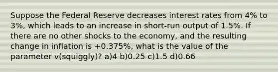 Suppose the Federal Reserve decreases interest rates from 4% to 3%, which leads to an increase in short-run output of 1.5%. If there are no other shocks to the economy, and the resulting change in inflation is +0.375%, what is the value of the parameter v(squiggly)? a)4 b)0.25 c)1.5 d)0.66