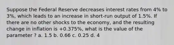 Suppose the Federal Reserve decreases interest rates from 4% to 3%, which leads to an increase in short-run output of 1.5%. If there are no other shocks to the economy, and the resulting change in inflation is +0.375%, what is the value of the parameter ? a. 1.5 b. 0.66 c. 0.25 d. 4