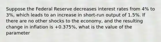 Suppose the Federal Reserve decreases interest rates from 4% to 3%, which leads to an increase in short-run output of 1.5%. If there are no other shocks to the economy, and the resulting change in inflation is +0.375%, what is the value of the parameter