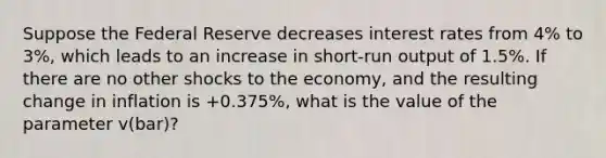 Suppose the Federal Reserve decreases interest rates from 4% to 3%, which leads to an increase in short-run output of 1.5%. If there are no other shocks to the economy, and the resulting change in inflation is +0.375%, what is the value of the parameter v(bar)?