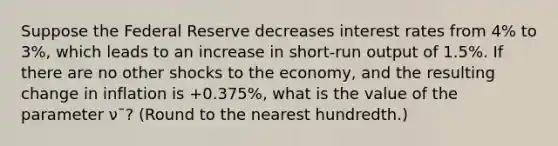 Suppose the Federal Reserve decreases interest rates from 4% to 3%, which leads to an increase in short-run output of 1.5%. If there are no other shocks to the economy, and the resulting change in inflation is +0.375%, what is the value of the parameter ν¯? (Round to the nearest hundredth.)