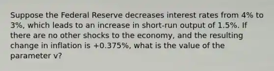 Suppose the Federal Reserve decreases interest rates from 4% to 3%, which leads to an increase in short-run output of 1.5%. If there are no other shocks to the economy, and the resulting change in inflation is +0.375%, what is the value of the parameter v?