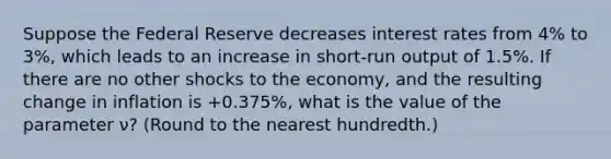 Suppose the Federal Reserve decreases interest rates from 4% to 3%, which leads to an increase in short-run output of 1.5%. If there are no other shocks to the economy, and the resulting change in inflation is +0.375%, what is the value of the parameter ν? (Round to the nearest hundredth.)