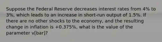 Suppose the Federal Reserve decreases interest rates from 4% to 3%, which leads to an increase in short-run output of 1.5%. If there are no other shocks to the economy, and the resulting change in inflation is +0.375%, what is the value of the parameter v[bar]?