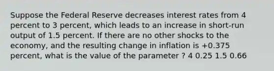 Suppose the Federal Reserve decreases interest rates from 4 percent to 3 percent, which leads to an increase in short-run output of 1.5 percent. If there are no other shocks to the economy, and the resulting change in inflation is +0.375 percent, what is the value of the parameter ? 4 0.25 1.5 0.66