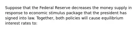 Suppose that the Federal Reserve decreases the money supply in response to economic stimulus package that the president has signed into law. Together, both policies will cause equilibrium interest rates to: