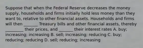 Suppose that when the Federal Reserve decreases the money supply, households and firms initially hold less money than they want to, relative to other financial assets. Households and firms will then _______ Treasury bills and other financial assets, thereby _________ their prices, and _______ their interest rates A. buy; increasing; increasing B. sell; increasing; reducing C. buy; reducing; reducing D. sell; reducing; increasing