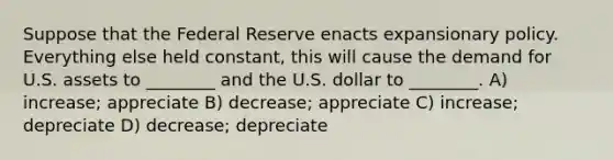 Suppose that the Federal Reserve enacts expansionary policy. Everything else held constant, this will cause the demand for U.S. assets to ________ and the U.S. dollar to ________. A) increase; appreciate B) decrease; appreciate C) increase; depreciate D) decrease; depreciate