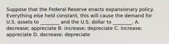 Suppose that the Federal Reserve enacts expansionary policy. Everything else held​ constant, this will cause the demand for U.S. assets to​ ________ and the U.S. dollar to​ ________. A. ​decrease; appreciate B. ​increase; depreciate C. ​increase; appreciate D. ​decrease; depreciate