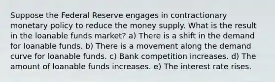 Suppose the Federal Reserve engages in contractionary monetary policy to reduce the money supply. What is the result in the loanable funds market? a) There is a shift in the demand for loanable funds. b) There is a movement along the demand curve for loanable funds. c) Bank competition increases. d) The amount of loanable funds increases. e) The interest rate rises.