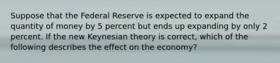 Suppose that the Federal Reserve is expected to expand the quantity of money by 5 percent but ends up expanding by only 2 percent. If the new Keynesian theory is correct, which of the following describes the effect on the economy?