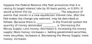 Suppose the Federal Reserve (the Fed) announces that it is raising its target interest rate by 50 basis points, or 0.50%. It would achieve this by _____________________: The sequence of events that results in a new equilibrium interest rate, after the Fed makes the change you selected, may be described as follows: Because there is ____________ in the financial system the quantity of money demanded __________. a. Decreasing the Money Supply; Less money; Decreases b. Increasing the money supply; More money; Increases c. Selling government securities, more securities, increases d. Decreasing the Money Supply; more money; increases