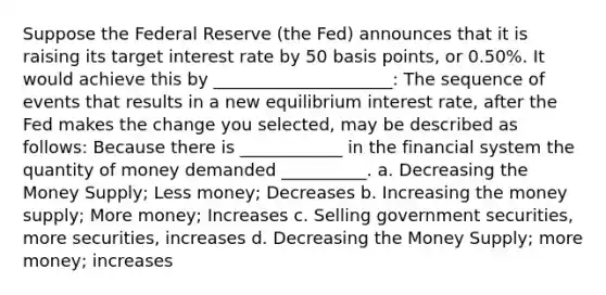 Suppose the Federal Reserve (the Fed) announces that it is raising its target interest rate by 50 basis points, or 0.50%. It would achieve this by _____________________: The sequence of events that results in a new equilibrium interest rate, after the Fed makes the change you selected, may be described as follows: Because there is ____________ in the financial system the quantity of money demanded __________. a. Decreasing the Money Supply; Less money; Decreases b. Increasing the money supply; More money; Increases c. Selling government securities, more securities, increases d. Decreasing the Money Supply; more money; increases