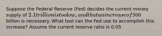 Suppose the Federal Reserve (Fed) decides the current money supply of 2.1 trillion is too low, and that an increase of300 billion is necessary. What tool can the Fed use to accomplish this increase? Assume the current reserve ratio is 0.05