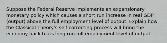 Suppose the Federal Reserve implements an expansionary monetary policy which causes a short run increase in real GDP (output) above the full employment level of output. Explain how the Classical Theory's self correcting process will bring the economy back to its long run full employment level of output.