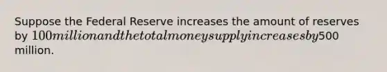 Suppose the Federal Reserve increases the amount of reserves by 100 million and the total money supply increases by500 million.