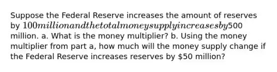 Suppose the Federal Reserve increases the amount of reserves by 100 million and the total money supply increases by500 million. a. What is the money multiplier? b. Using the money multiplier from part a, how much will the money supply change if the Federal Reserve increases reserves by 50 million?