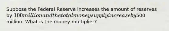 Suppose the Federal Reserve increases the amount of reserves by 100 million and the total money supply increase by500 million. What is the money multiplier?