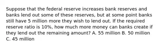 Suppose that the federal reserve increases bank reserves and banks lend out some of these reserves, but at some point banks still have 5 million more they wish to lend out. If the required reserve ratio is 10%, how much more money can banks create if they lend out the remaining amount? A. 55 million B. 50 million C. 45 million