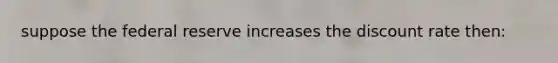 suppose the federal reserve increases the discount rate then: