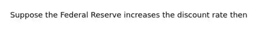 Suppose the Federal Reserve increases the discount rate then