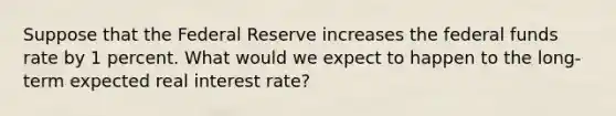 Suppose that the Federal Reserve increases the federal funds rate by 1 percent. What would we expect to happen to the long-term expected real interest rate?