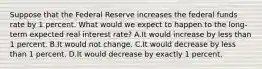 Suppose that the Federal Reserve increases the federal funds rate by 1 percent. What would we expect to happen to the long-term expected real interest rate? A.It would increase by less than 1 percent. B.It would not change. C.It would decrease by less than 1 percent. D.It would decrease by exactly 1 percent.