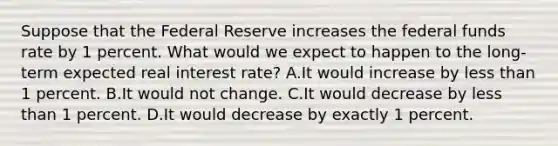 Suppose that the Federal Reserve increases the federal funds rate by 1 percent. What would we expect to happen to the long-term expected real interest rate? A.It would increase by <a href='https://www.questionai.com/knowledge/k7BtlYpAMX-less-than' class='anchor-knowledge'>less than</a> 1 percent. B.It would not change. C.It would decrease by less than 1 percent. D.It would decrease by exactly 1 percent.