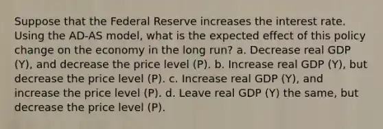 Suppose that the Federal Reserve increases the interest rate. Using the AD-AS model, what is the expected effect of this policy change on the economy in the long run? a. Decrease real GDP (Y), and decrease the price level (P). b. Increase real GDP (Y), but decrease the price level (P). c. Increase real GDP (Y), and increase the price level (P). d. Leave real GDP (Y) the same, but decrease the price level (P).