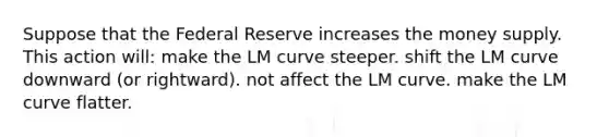 Suppose that the Federal Reserve increases the money supply. This action will: make the LM curve steeper. shift the LM curve downward (or rightward). not affect the LM curve. make the LM curve flatter.