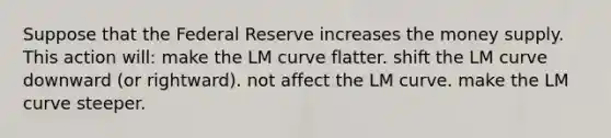 Suppose that the Federal Reserve increases the money supply. This action will: make the LM curve flatter. shift the LM curve downward (or rightward). not affect the LM curve. make the LM curve steeper.