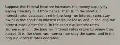 Suppose the Federal Reserve increases the money supply by buying Treasury bills from banks. Then a) in the short run interest rates decrease, and in the long run interest rates stay low b) in the short run interest rates increase, and in the long run interest rates decrease c) in the short run interest rates decrease, and in the long run interest rates return to where they started d) in the short run interest rate stay the same, and in the long run interest rates decrease