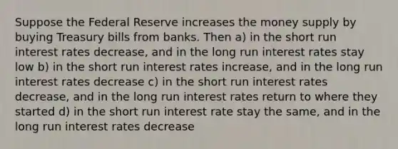 Suppose the Federal Reserve increases the money supply by buying Treasury bills from banks. Then a) in the short run interest rates decrease, and in the long run interest rates stay low b) in the short run interest rates increase, and in the long run interest rates decrease c) in the short run interest rates decrease, and in the long run interest rates return to where they started d) in the short run interest rate stay the same, and in the long run interest rates decrease