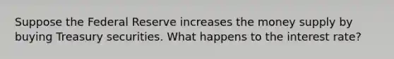 Suppose the Federal Reserve increases the money supply by buying Treasury securities. What happens to the interest rate?