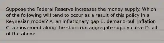 Suppose the Federal Reserve increases the money supply. Which of the following will tend to occur as a result of this policy in a Keynesian​ model? A. an inflationary gap B. demand-pull inflation C. a movement along the​ short-run aggregate supply curve D. all of the above